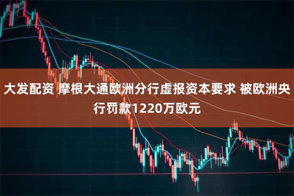 大发配资 摩根大通欧洲分行虚报资本要求 被欧洲央行罚款1220万欧元