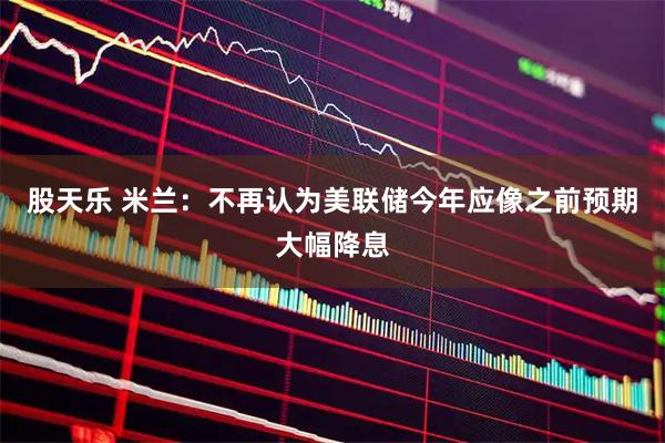 股天乐 米兰：不再认为美联储今年应像之前预期大幅降息
