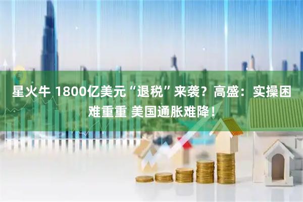 星火牛 1800亿美元“退税”来袭？高盛：实操困难重重 美国通胀难降！