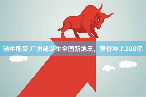 驰牛配资 广州或诞生全国新地王，竞价冲上200亿