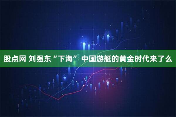 股点网 刘强东“下海” 中国游艇的黄金时代来了么