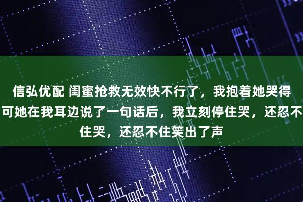 信弘优配 闺蜜抢救无效快不行了，我抱着她哭得撕心裂肺，可她在我耳边说了一句话后，我立刻停住哭，还忍不住笑出了声