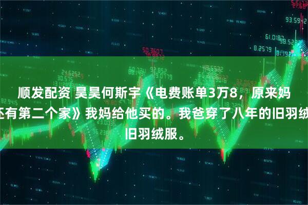 顺发配资 昊昊何斯宇《电费账单3万8，原来妈妈还有第二个家》我妈给他买的。我爸穿了八年的旧羽绒服。