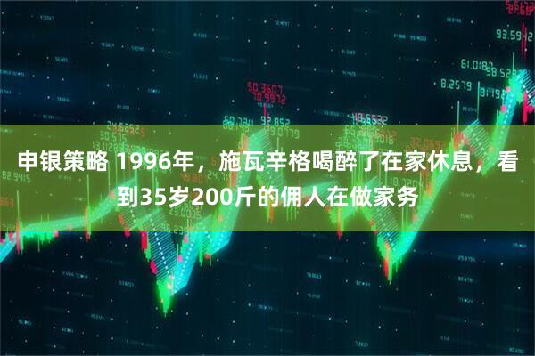申银策略 1996年，施瓦辛格喝醉了在家休息，看到35岁200斤的佣人在做家务