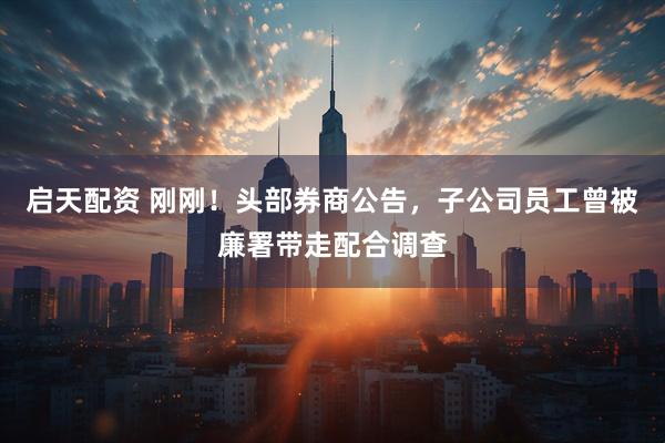 启天配资 刚刚！头部券商公告，子公司员工曾被廉署带走配合调查