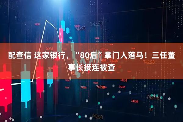 配查信 这家银行，“80后”掌门人落马！三任董事长接连被查