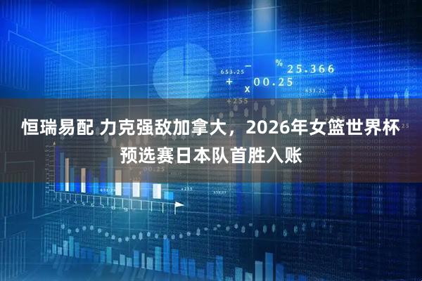 恒瑞易配 力克强敌加拿大，2026年女篮世界杯预选赛日本队首胜入账