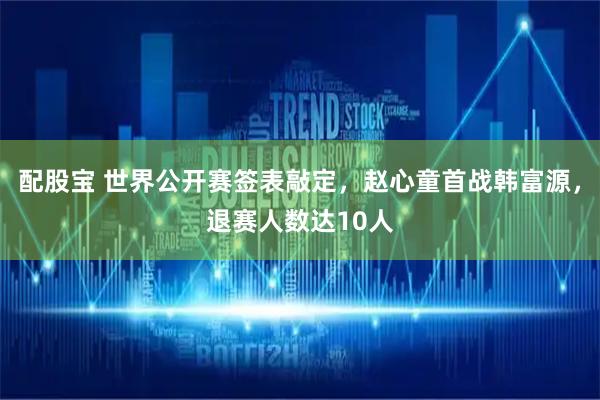 配股宝 世界公开赛签表敲定，赵心童首战韩富源，退赛人数达10人