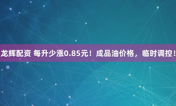 龙辉配资 每升少涨0.85元！成品油价格，临时调控！