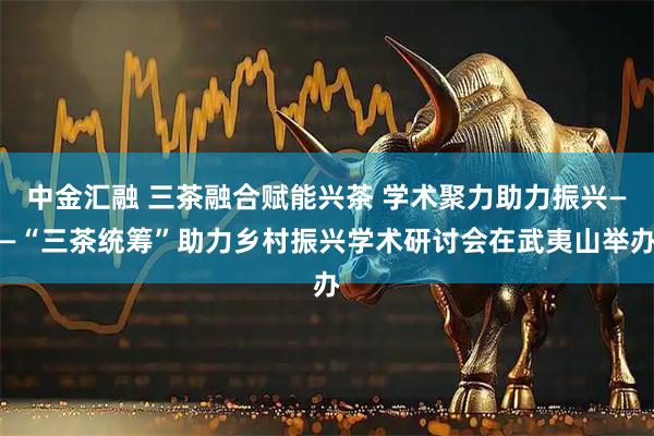 中金汇融 三茶融合赋能兴茶 学术聚力助力振兴——“三茶统筹”助力乡村振兴学术研讨会在武夷山举办
