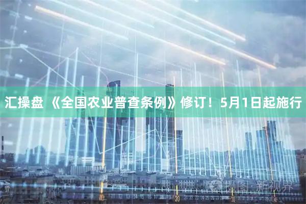 汇操盘 《全国农业普查条例》修订！5月1日起施行