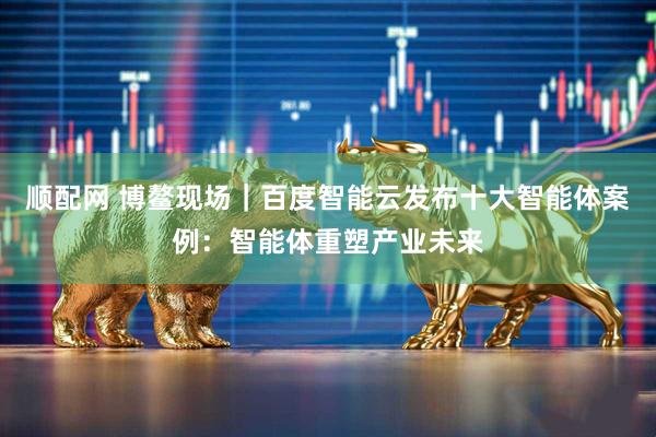 顺配网 博鳌现场｜百度智能云发布十大智能体案例：智能体重塑产业未来