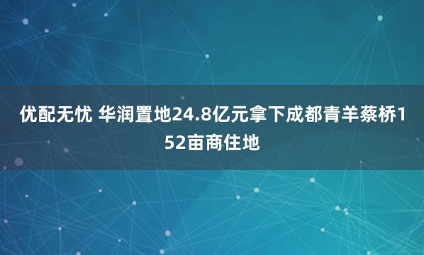 优配无忧 华润置地24.8亿元拿下成都青羊蔡桥152亩商住地