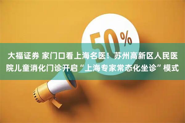 大福证券 家门口看上海名医！苏州高新区人民医院儿童消化门诊开启“上海专家常态化坐诊”模式