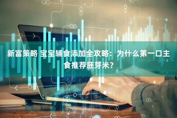 新富策略 宝宝辅食添加全攻略：为什么第一口主食推荐胚芽米？