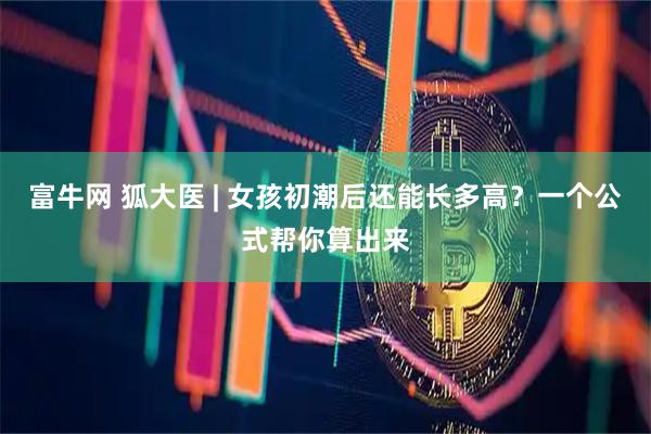 富牛网 狐大医 | 女孩初潮后还能长多高？一个公式帮你算出来