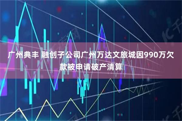 广州典丰 融创子公司广州万达文旅城因990万欠款被申请破产清算