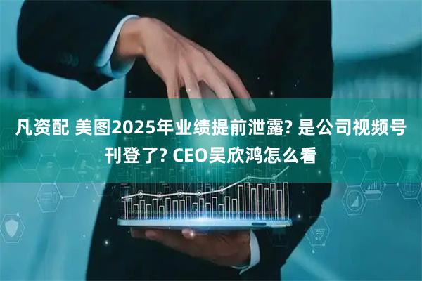 凡资配 美图2025年业绩提前泄露? 是公司视频号刊登了? CEO吴欣鸿怎么看