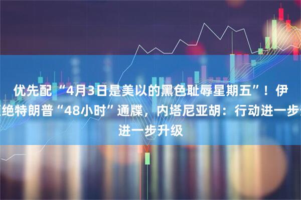 优先配 “4月3日是美以的黑色耻辱星期五”！伊朗拒绝特朗普“48小时”通牒，内塔尼亚胡：行动进一步升级