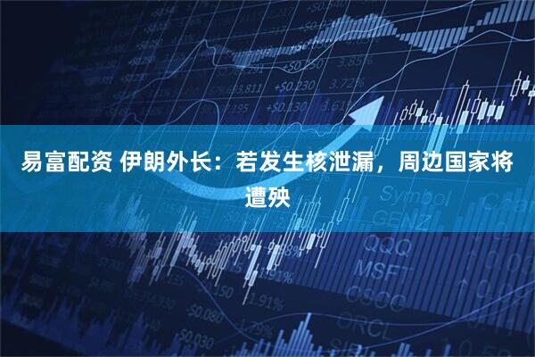 易富配资 伊朗外长：若发生核泄漏，周边国家将遭殃