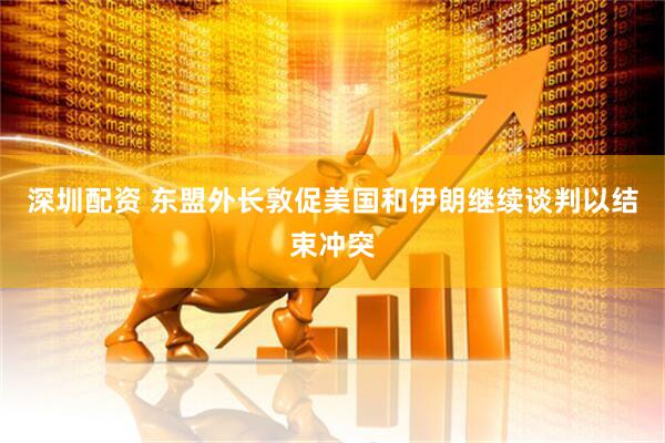 深圳配资 东盟外长敦促美国和伊朗继续谈判以结束冲突