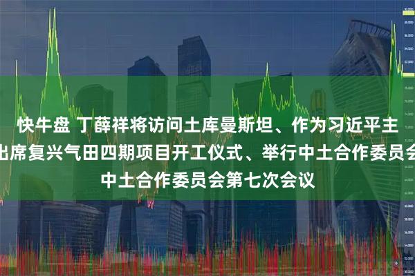 快牛盘 丁薛祥将访问土库曼斯坦、作为习近平主席特别代表出席复兴气田四期项目开工仪式、举行中土合作委员会第七次会议