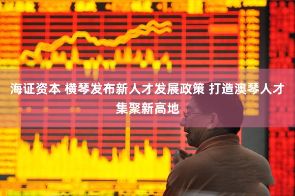海证资本 横琴发布新人才发展政策 打造澳琴人才集聚新高地