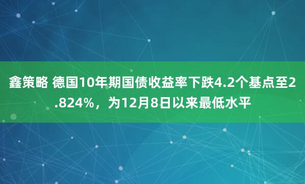 鑫策略 德国10年期国债收益率下跌4.2个基点至2.824%，为12月8日以来最低水平