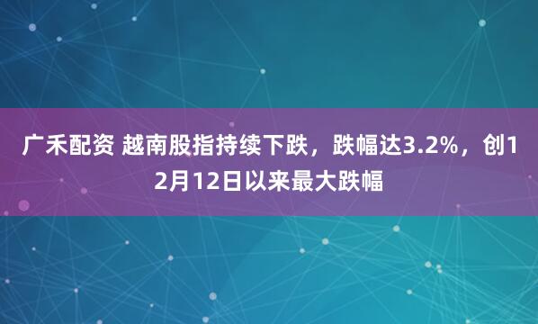 广禾配资 越南股指持续下跌，跌幅达3.2%，创12月12日以来最大跌幅