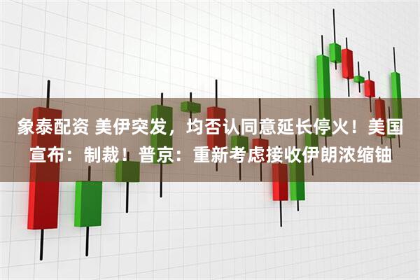 象泰配资 美伊突发，均否认同意延长停火！美国宣布：制裁！普京：重新考虑接收伊朗浓缩铀