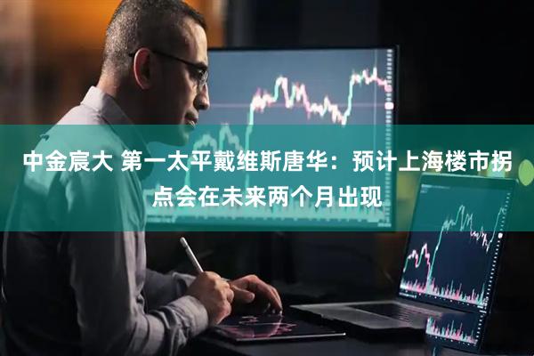 中金宸大 第一太平戴维斯唐华：预计上海楼市拐点会在未来两个月出现