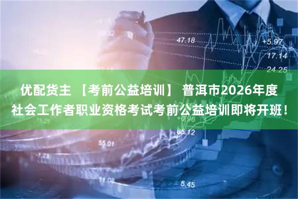 优配货主 【考前公益培训】 普洱市2026年度社会工作者职业资格考试考前公益培训即将开班！