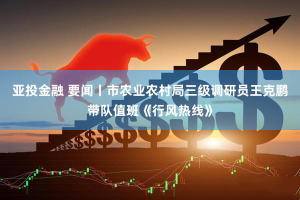 亚投金融 要闻丨市农业农村局三级调研员王克鹏带队值班《行风热线》