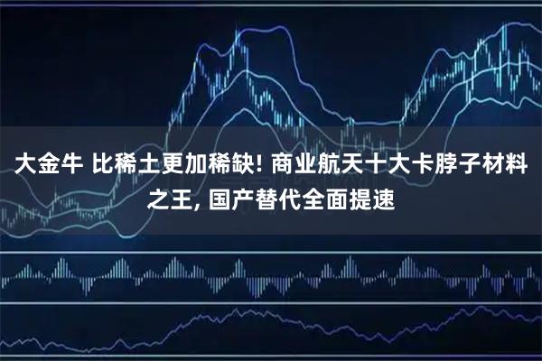 大金牛 比稀土更加稀缺! 商业航天十大卡脖子材料之王, 国产替代全面提速