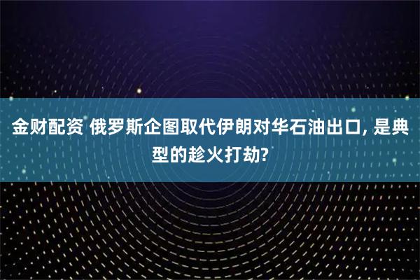 金财配资 俄罗斯企图取代伊朗对华石油出口, 是典型的趁火打劫?