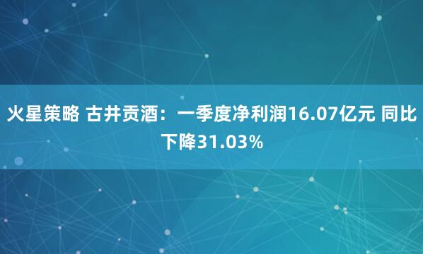 火星策略 古井贡酒:一季度净利润16.07亿元 同比下降31.03%