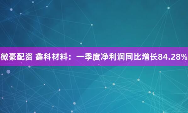微豪配资 鑫科材料：一季度净利润同比增长84.28%