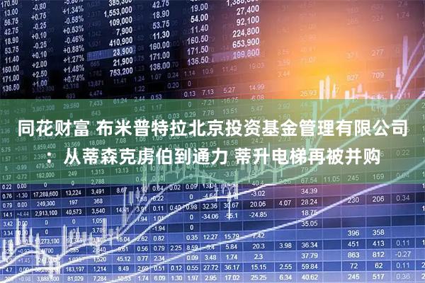 同花财富 布米普特拉北京投资基金管理有限公司：从蒂森克虏伯到通力 蒂升电梯再被并购