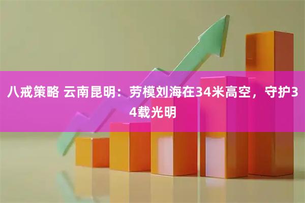 八戒策略 云南昆明:劳模刘海在34米高空,守护34载光明