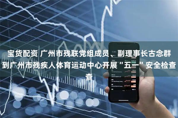 宝货配资 广州市残联党组成员、副理事长古念群到广州市残疾人体育运动中心开展“五一”安全检查