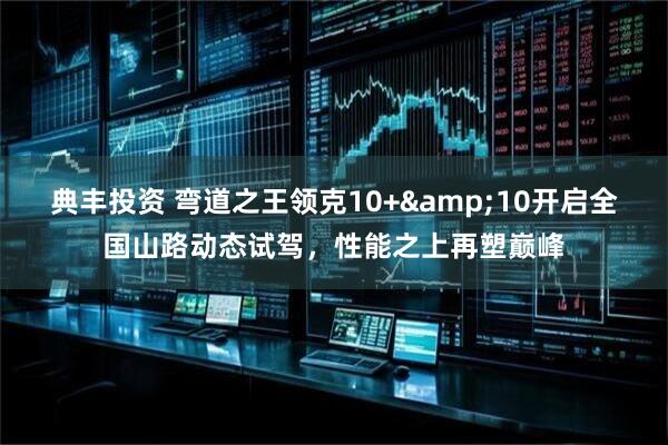 典丰投资 弯道之王领克10+&10开启全国山路动态试驾，性能之上再塑巅峰