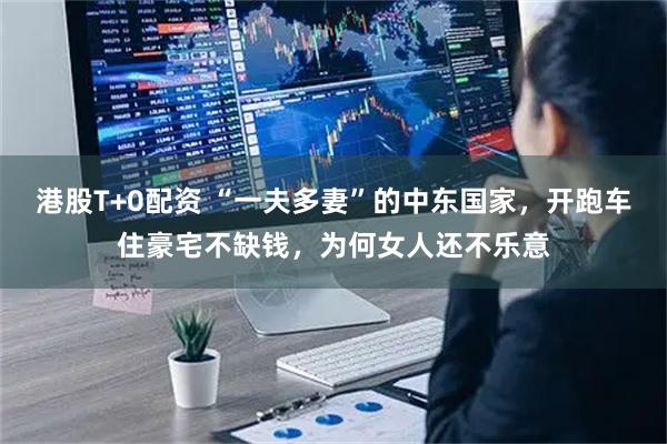 港股T+0配资 “一夫多妻”的中东国家，开跑车住豪宅不缺钱，为何女人还不乐意