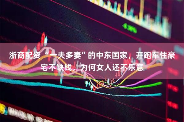 浙商配资 “一夫多妻”的中东国家，开跑车住豪宅不缺钱，为何女人还不乐意