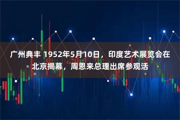 广州典丰 1952年5月10日，印度艺术展览会在北京揭幕，周恩来总理出席参观活