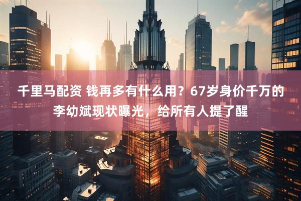 千里马配资 钱再多有什么用?67岁身价千万的李幼斌现状曝光,给所有人提了醒