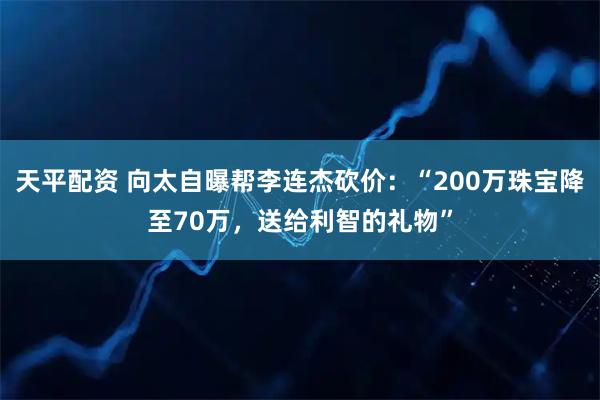 天平配资 向太自曝帮李连杰砍价：“200万珠宝降至70万，送给利智的礼物”