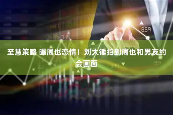 至慧策略 曝周也恋情！刘大锤拍到周也和男友约会画面