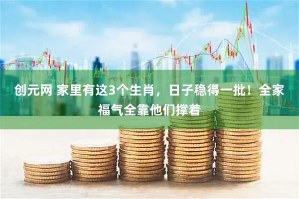 创元网 家里有这3个生肖，日子稳得一批！全家福气全靠他们撑着