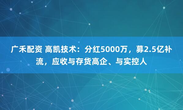 广禾配资 高凯技术：分红5000万，募2.5亿补流，应收与存货高企、与实控人