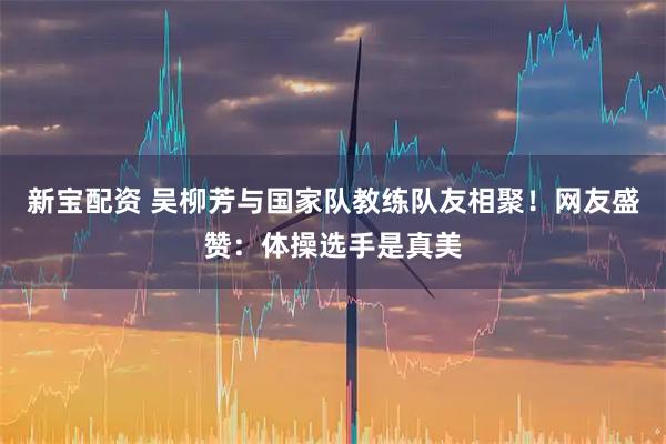 新宝配资 吴柳芳与国家队教练队友相聚！网友盛赞：体操选手是真美
